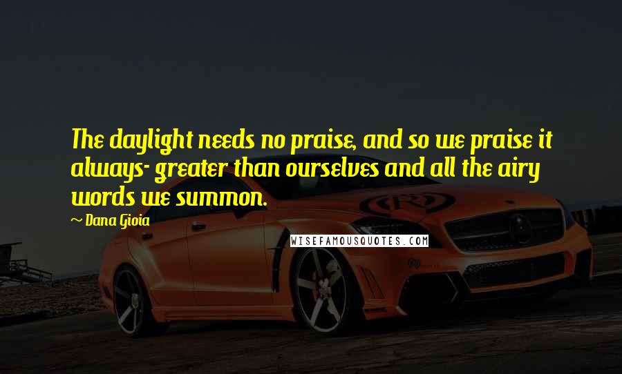 Dana Gioia Quotes: The daylight needs no praise, and so we praise it always- greater than ourselves and all the airy words we summon.