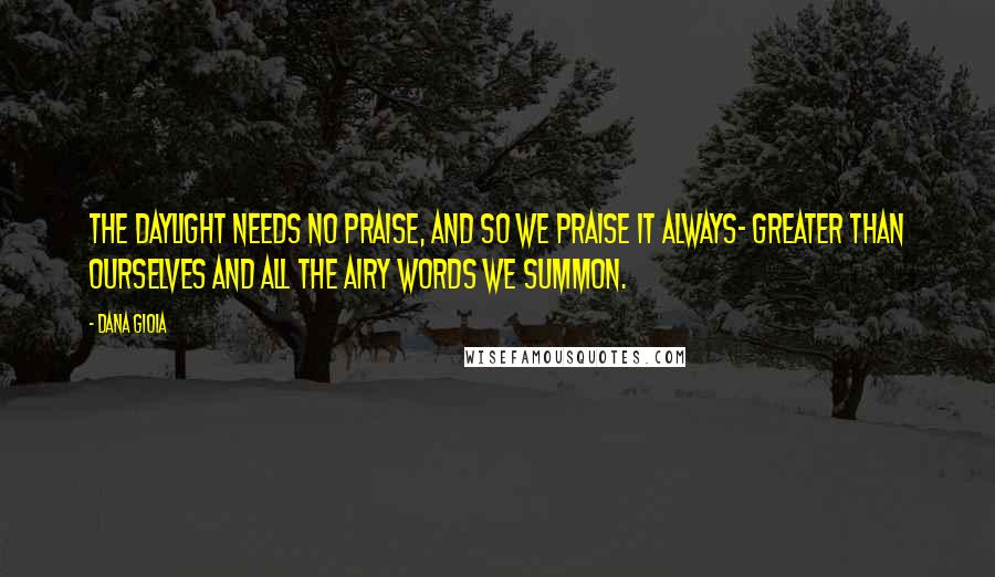 Dana Gioia Quotes: The daylight needs no praise, and so we praise it always- greater than ourselves and all the airy words we summon.