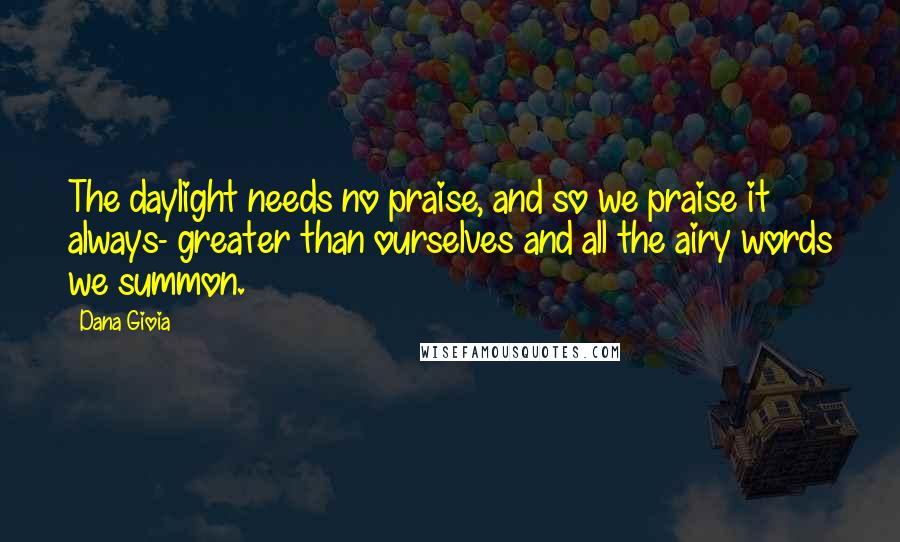 Dana Gioia Quotes: The daylight needs no praise, and so we praise it always- greater than ourselves and all the airy words we summon.