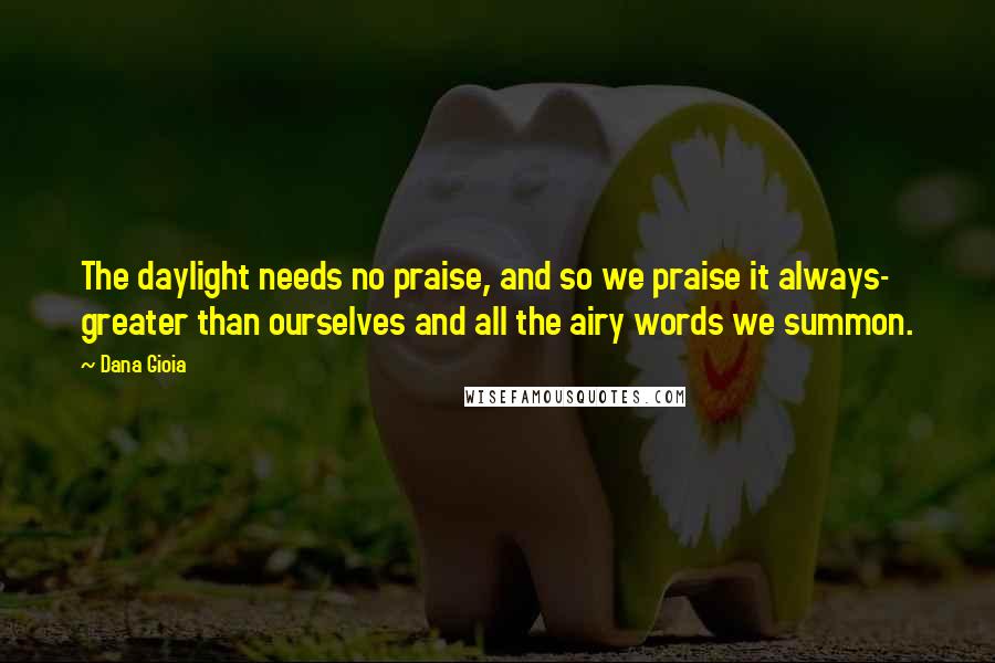 Dana Gioia Quotes: The daylight needs no praise, and so we praise it always- greater than ourselves and all the airy words we summon.
