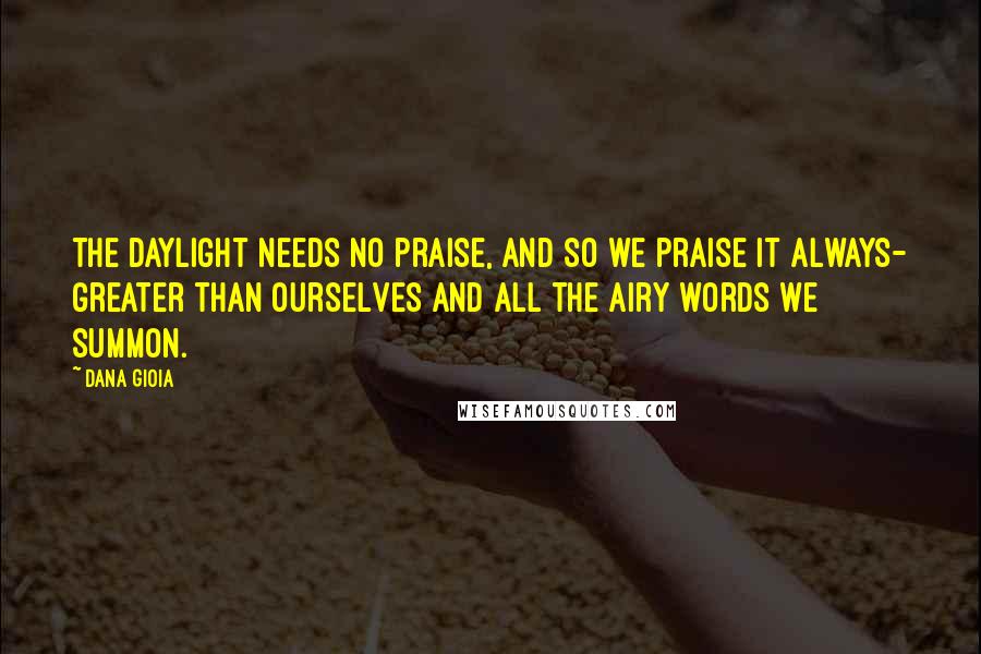 Dana Gioia Quotes: The daylight needs no praise, and so we praise it always- greater than ourselves and all the airy words we summon.