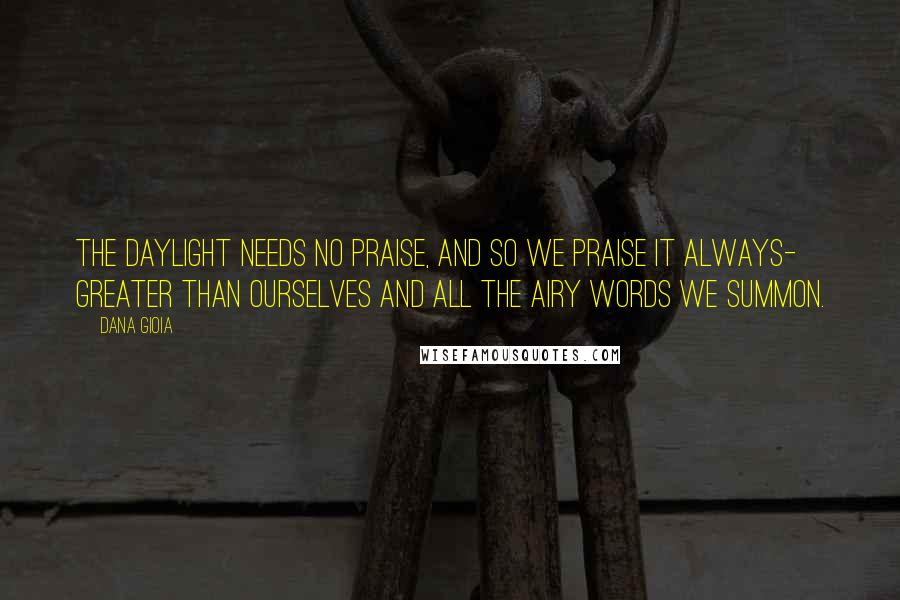 Dana Gioia Quotes: The daylight needs no praise, and so we praise it always- greater than ourselves and all the airy words we summon.