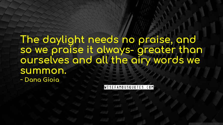 Dana Gioia Quotes: The daylight needs no praise, and so we praise it always- greater than ourselves and all the airy words we summon.