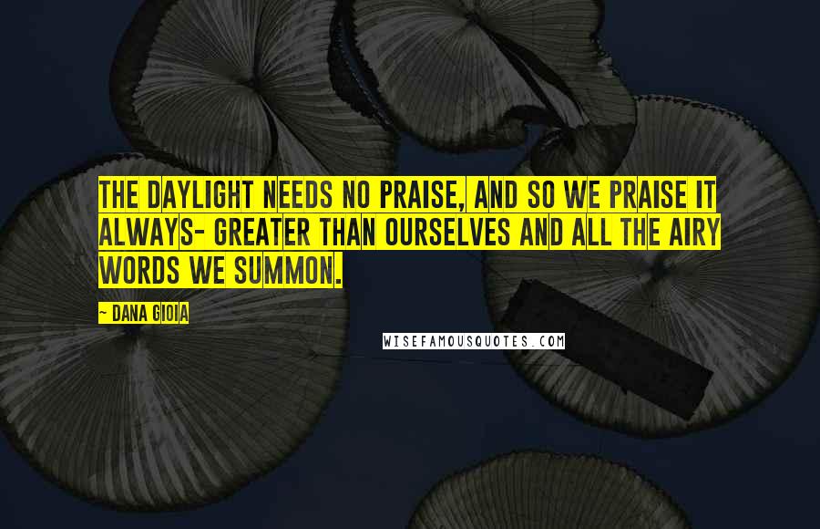 Dana Gioia Quotes: The daylight needs no praise, and so we praise it always- greater than ourselves and all the airy words we summon.