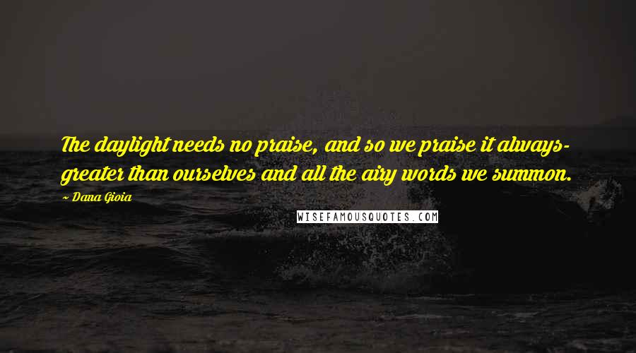 Dana Gioia Quotes: The daylight needs no praise, and so we praise it always- greater than ourselves and all the airy words we summon.