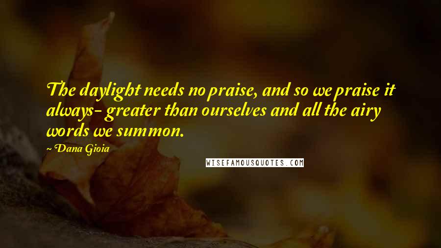 Dana Gioia Quotes: The daylight needs no praise, and so we praise it always- greater than ourselves and all the airy words we summon.