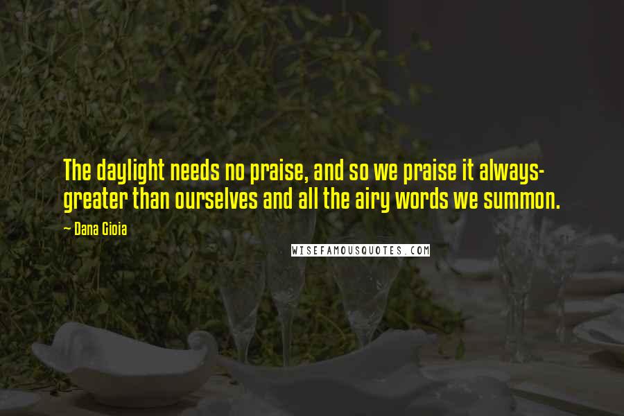 Dana Gioia Quotes: The daylight needs no praise, and so we praise it always- greater than ourselves and all the airy words we summon.