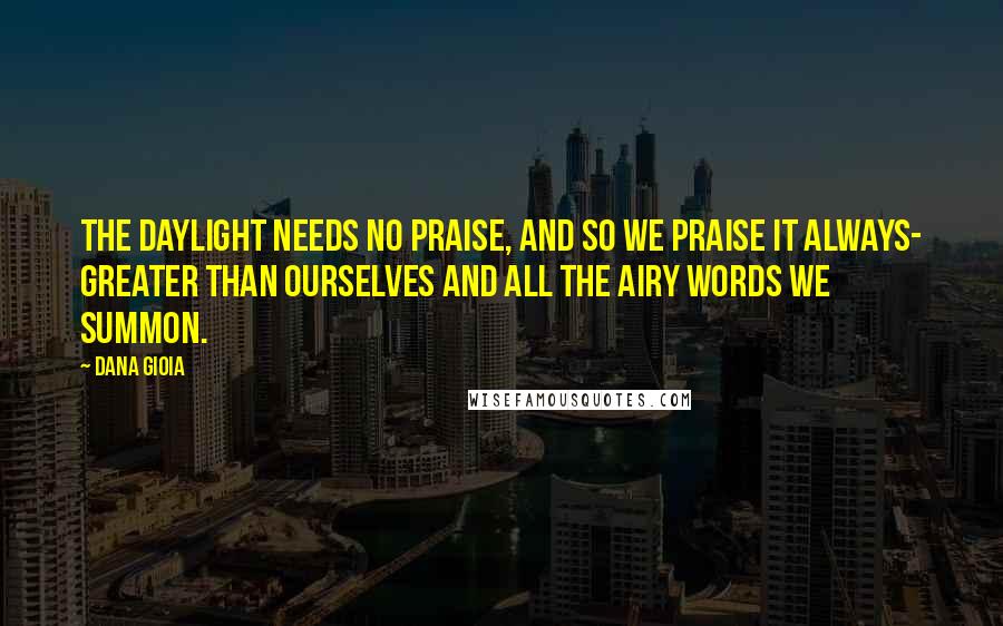 Dana Gioia Quotes: The daylight needs no praise, and so we praise it always- greater than ourselves and all the airy words we summon.