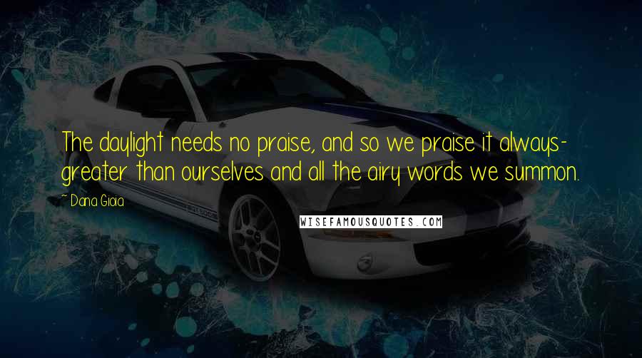 Dana Gioia Quotes: The daylight needs no praise, and so we praise it always- greater than ourselves and all the airy words we summon.