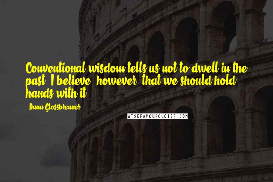 Dana Glossbrenner Quotes: Conventional wisdom tells us not to dwell in the past. I believe, however, that we should hold hands with it.