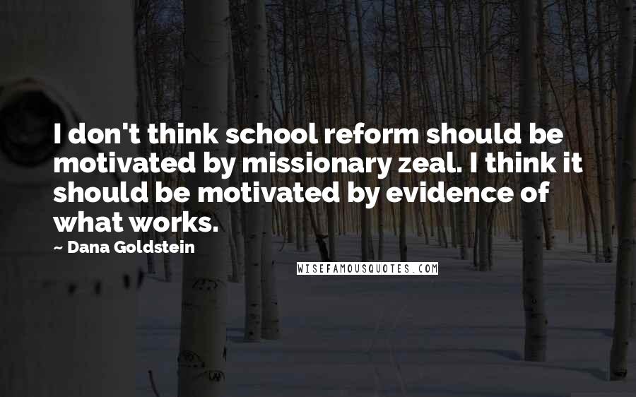 Dana Goldstein Quotes: I don't think school reform should be motivated by missionary zeal. I think it should be motivated by evidence of what works.