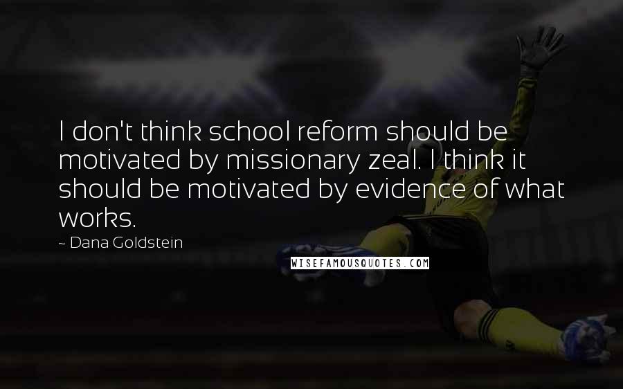 Dana Goldstein Quotes: I don't think school reform should be motivated by missionary zeal. I think it should be motivated by evidence of what works.