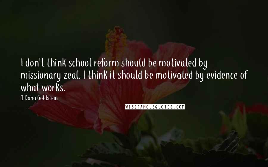 Dana Goldstein Quotes: I don't think school reform should be motivated by missionary zeal. I think it should be motivated by evidence of what works.