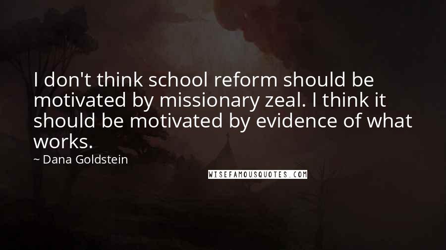 Dana Goldstein Quotes: I don't think school reform should be motivated by missionary zeal. I think it should be motivated by evidence of what works.