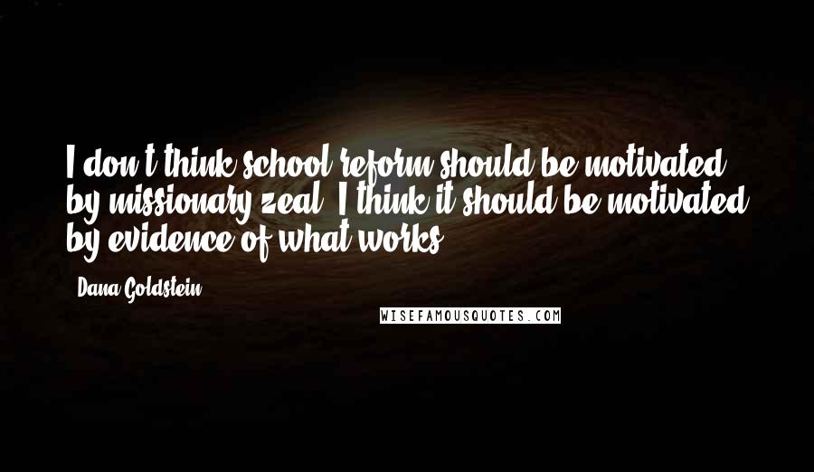 Dana Goldstein Quotes: I don't think school reform should be motivated by missionary zeal. I think it should be motivated by evidence of what works.