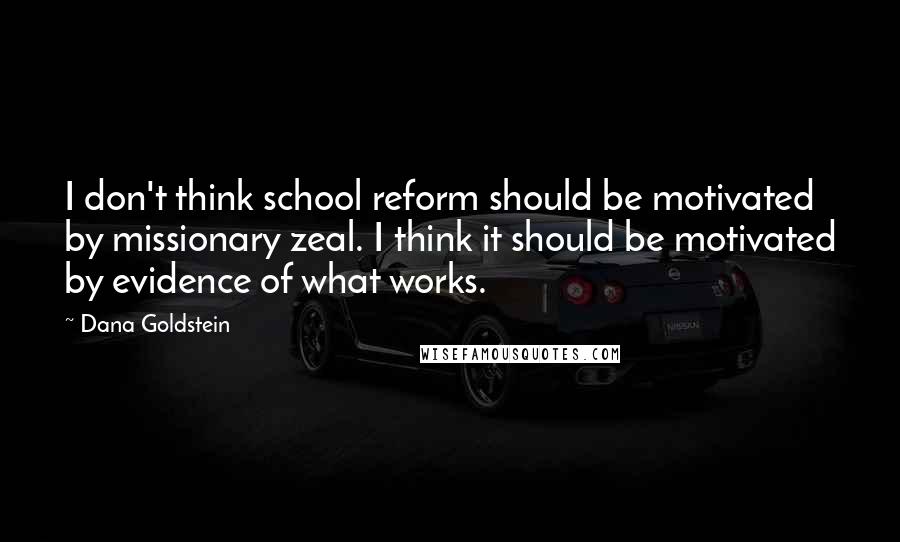 Dana Goldstein Quotes: I don't think school reform should be motivated by missionary zeal. I think it should be motivated by evidence of what works.