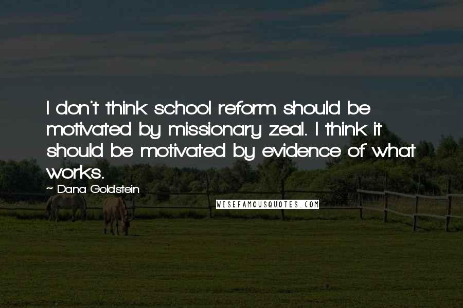 Dana Goldstein Quotes: I don't think school reform should be motivated by missionary zeal. I think it should be motivated by evidence of what works.