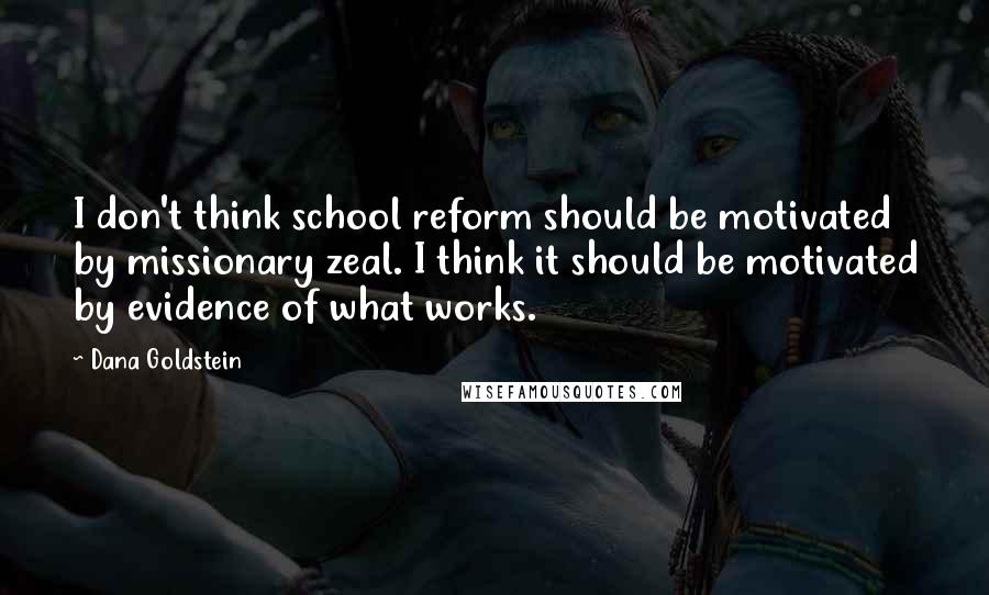 Dana Goldstein Quotes: I don't think school reform should be motivated by missionary zeal. I think it should be motivated by evidence of what works.