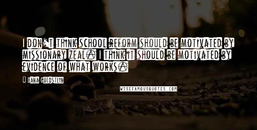 Dana Goldstein Quotes: I don't think school reform should be motivated by missionary zeal. I think it should be motivated by evidence of what works.