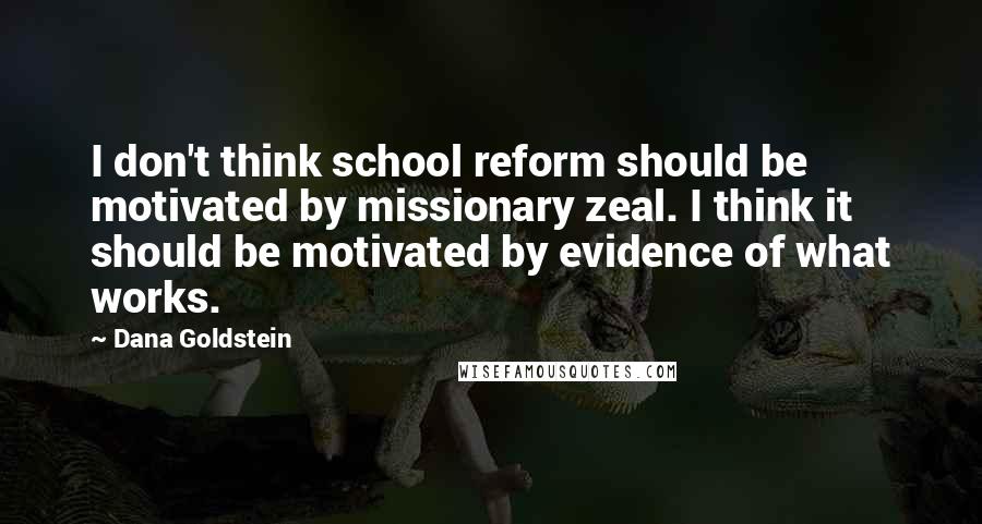 Dana Goldstein Quotes: I don't think school reform should be motivated by missionary zeal. I think it should be motivated by evidence of what works.