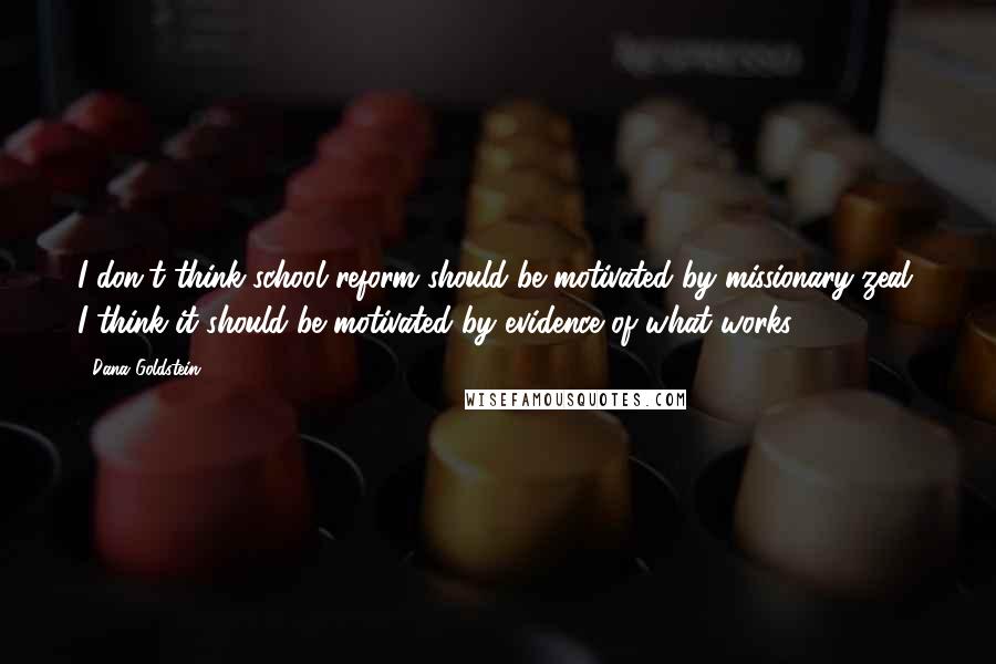 Dana Goldstein Quotes: I don't think school reform should be motivated by missionary zeal. I think it should be motivated by evidence of what works.
