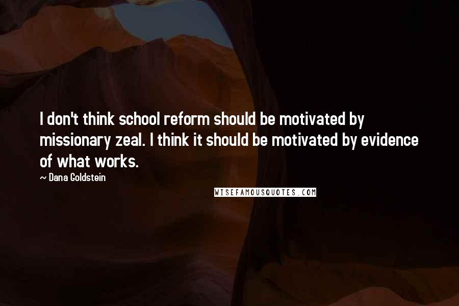 Dana Goldstein Quotes: I don't think school reform should be motivated by missionary zeal. I think it should be motivated by evidence of what works.