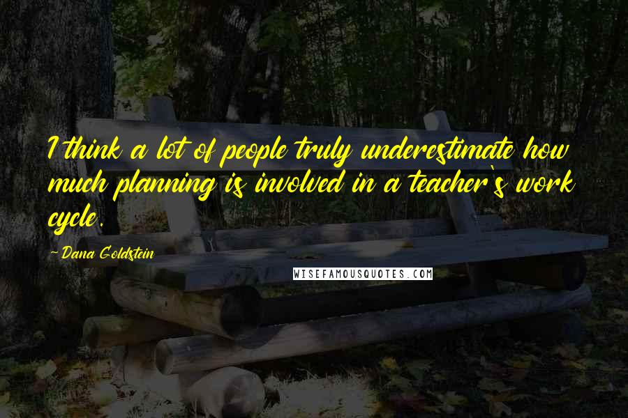 Dana Goldstein Quotes: I think a lot of people truly underestimate how much planning is involved in a teacher's work cycle.