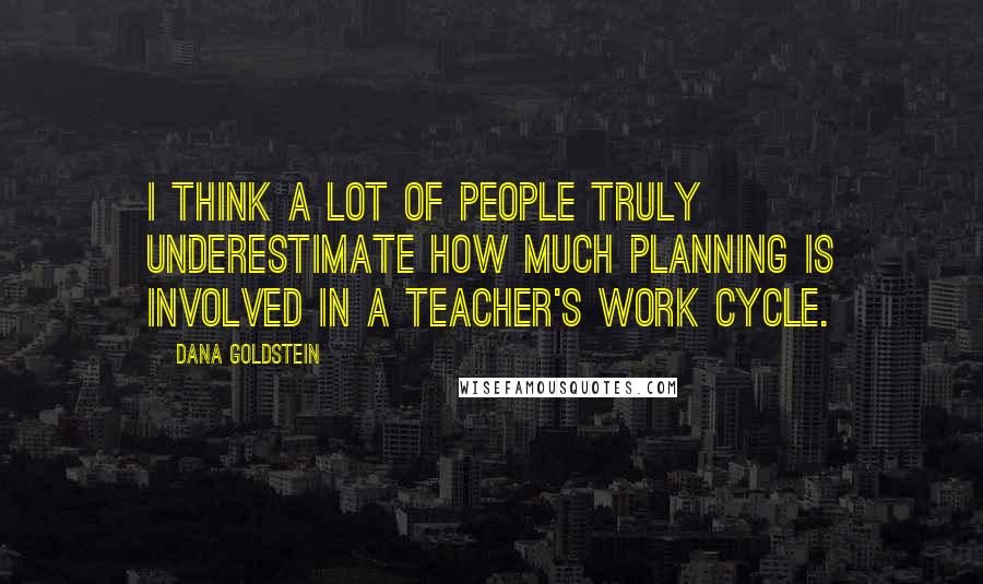 Dana Goldstein Quotes: I think a lot of people truly underestimate how much planning is involved in a teacher's work cycle.