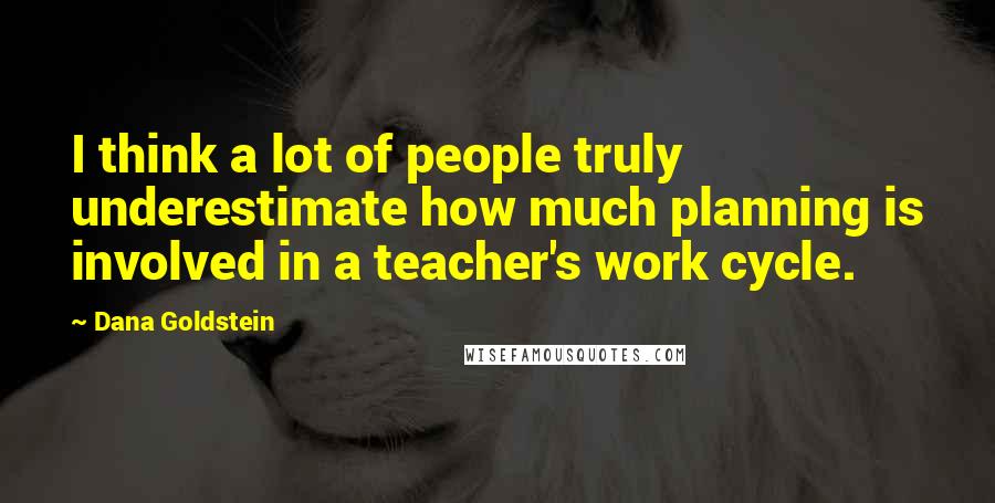 Dana Goldstein Quotes: I think a lot of people truly underestimate how much planning is involved in a teacher's work cycle.