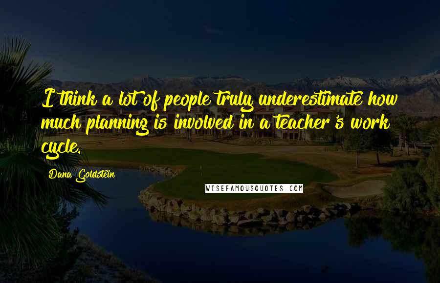 Dana Goldstein Quotes: I think a lot of people truly underestimate how much planning is involved in a teacher's work cycle.