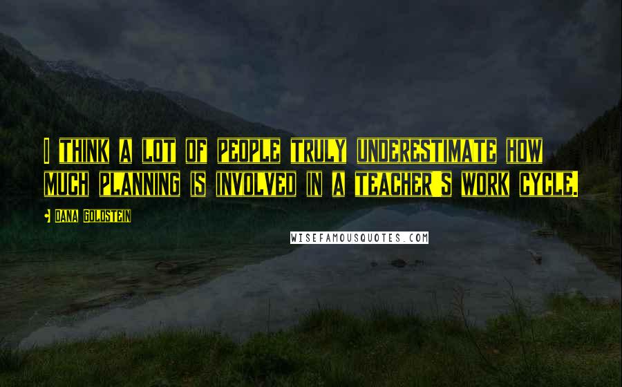 Dana Goldstein Quotes: I think a lot of people truly underestimate how much planning is involved in a teacher's work cycle.