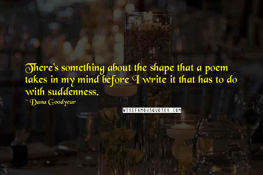 Dana Goodyear Quotes: There's something about the shape that a poem takes in my mind before I write it that has to do with suddenness.