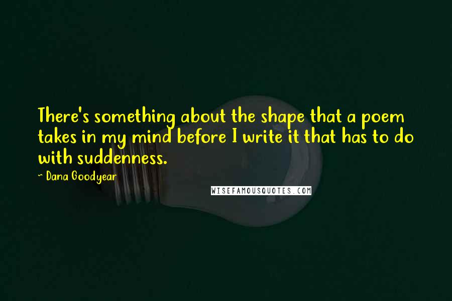 Dana Goodyear Quotes: There's something about the shape that a poem takes in my mind before I write it that has to do with suddenness.