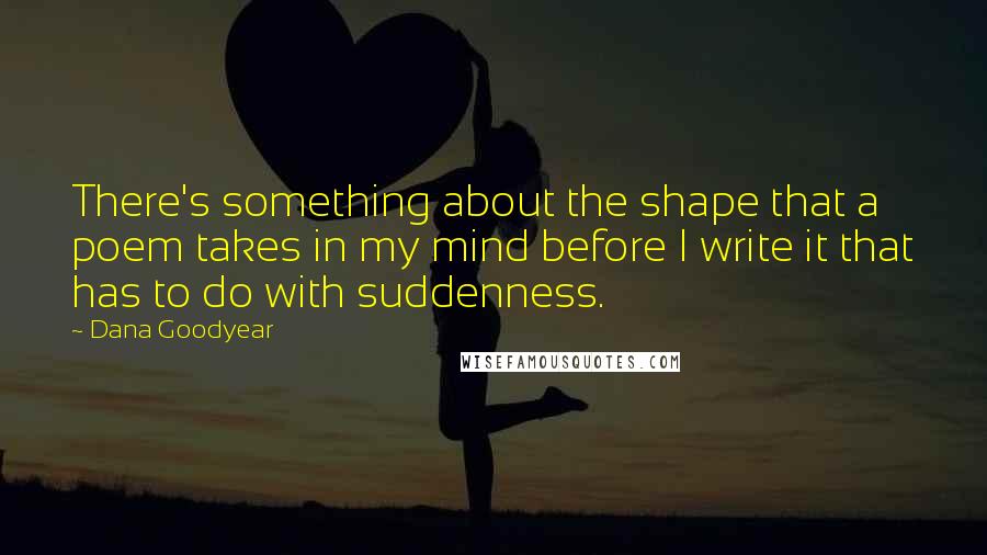Dana Goodyear Quotes: There's something about the shape that a poem takes in my mind before I write it that has to do with suddenness.