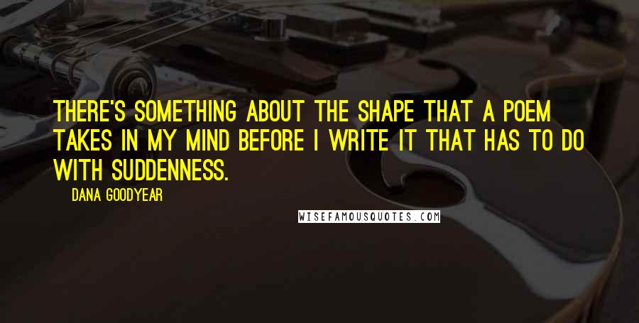 Dana Goodyear Quotes: There's something about the shape that a poem takes in my mind before I write it that has to do with suddenness.