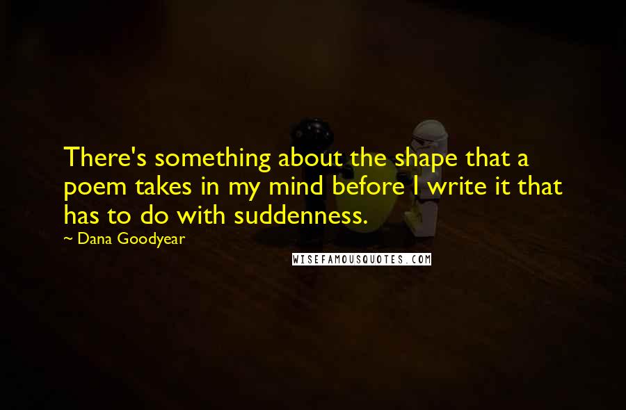 Dana Goodyear Quotes: There's something about the shape that a poem takes in my mind before I write it that has to do with suddenness.