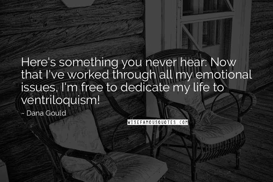 Dana Gould Quotes: Here's something you never hear: Now that I've worked through all my emotional issues, I'm free to dedicate my life to ventriloquism!