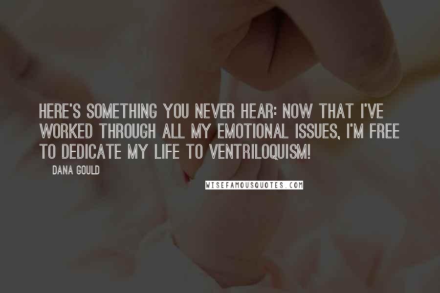 Dana Gould Quotes: Here's something you never hear: Now that I've worked through all my emotional issues, I'm free to dedicate my life to ventriloquism!