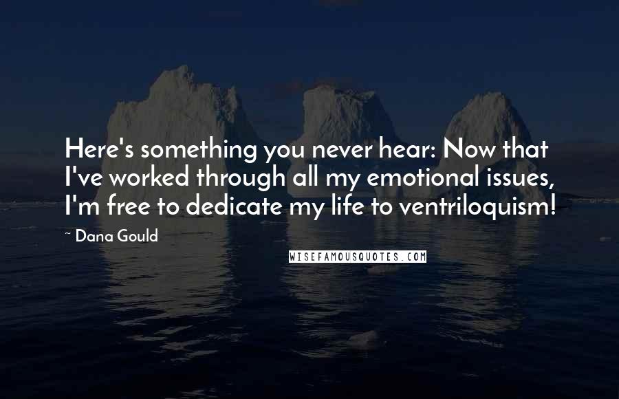 Dana Gould Quotes: Here's something you never hear: Now that I've worked through all my emotional issues, I'm free to dedicate my life to ventriloquism!
