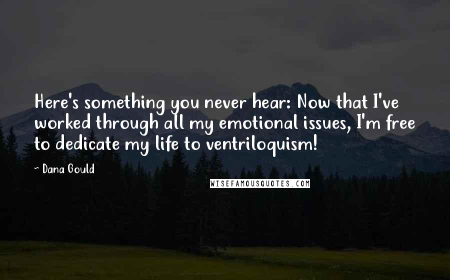 Dana Gould Quotes: Here's something you never hear: Now that I've worked through all my emotional issues, I'm free to dedicate my life to ventriloquism!