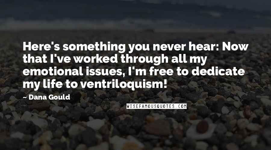 Dana Gould Quotes: Here's something you never hear: Now that I've worked through all my emotional issues, I'm free to dedicate my life to ventriloquism!