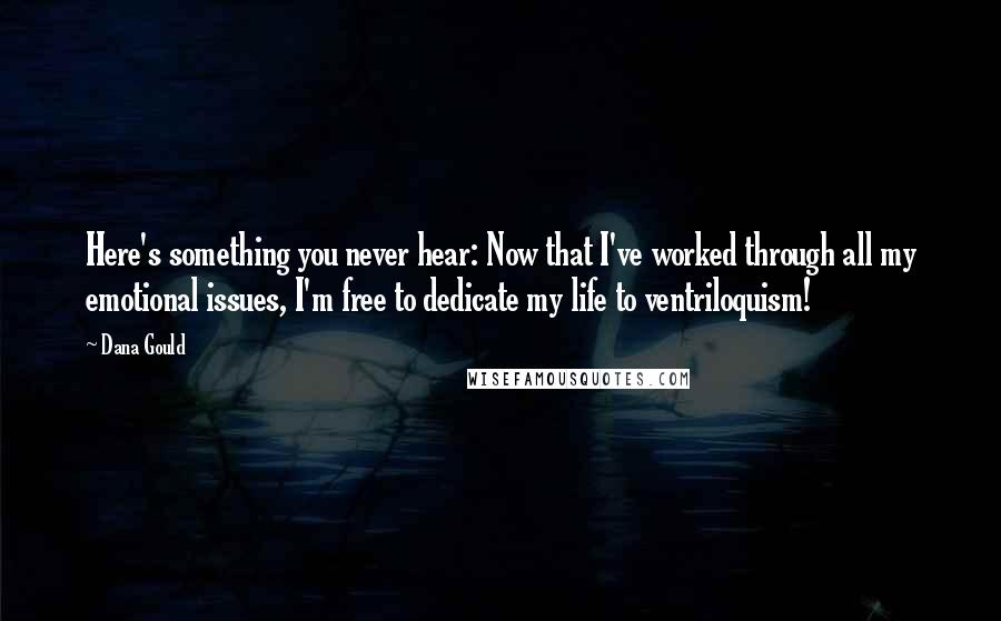 Dana Gould Quotes: Here's something you never hear: Now that I've worked through all my emotional issues, I'm free to dedicate my life to ventriloquism!