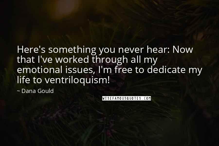Dana Gould Quotes: Here's something you never hear: Now that I've worked through all my emotional issues, I'm free to dedicate my life to ventriloquism!