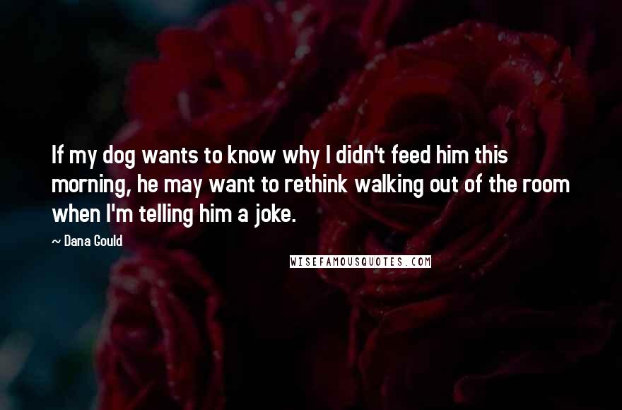 Dana Gould Quotes: If my dog wants to know why I didn't feed him this morning, he may want to rethink walking out of the room when I'm telling him a joke.