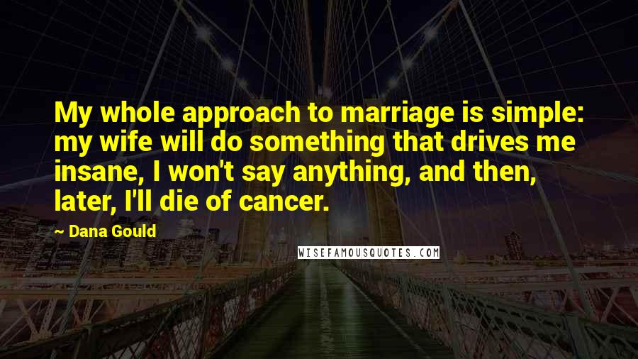 Dana Gould Quotes: My whole approach to marriage is simple: my wife will do something that drives me insane, I won't say anything, and then, later, I'll die of cancer.