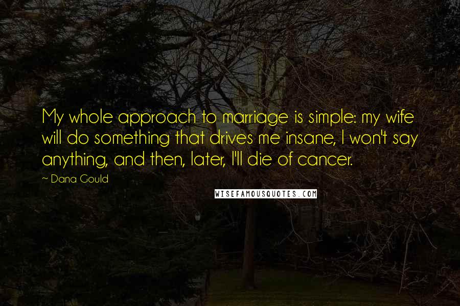 Dana Gould Quotes: My whole approach to marriage is simple: my wife will do something that drives me insane, I won't say anything, and then, later, I'll die of cancer.