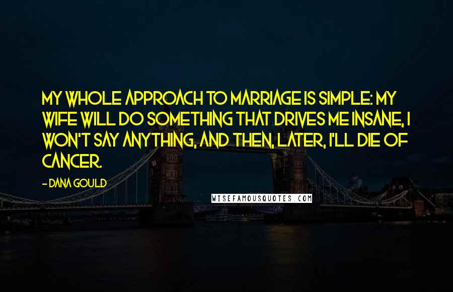 Dana Gould Quotes: My whole approach to marriage is simple: my wife will do something that drives me insane, I won't say anything, and then, later, I'll die of cancer.