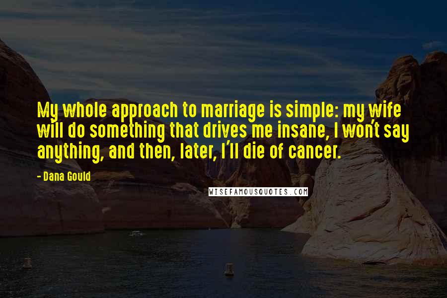 Dana Gould Quotes: My whole approach to marriage is simple: my wife will do something that drives me insane, I won't say anything, and then, later, I'll die of cancer.