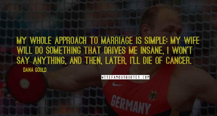 Dana Gould Quotes: My whole approach to marriage is simple: my wife will do something that drives me insane, I won't say anything, and then, later, I'll die of cancer.