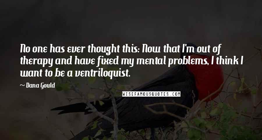 Dana Gould Quotes: No one has ever thought this: Now that I'm out of therapy and have fixed my mental problems, I think I want to be a ventriloquist.